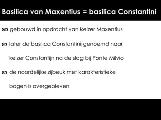 Basilica van Maxentius = basilica Constantini
 gebouwd in opdracht van keizer Maxentius
 later de basilica Constantini genoemd naar
keizer Constantijn na de slag bij Ponte Milvio
 de noordelijke zijbeuk met karakteristieke
bogen is overgebleven

 