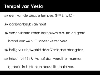 Tempel van Vesta
 een van de oudste tempels (8ste E. v. C.)
 oorspronkelijk van hout
 verschillende keren herbouwd o.a. na de grote
brand van 64 n. C. onder keizer Nero
 heilig vuur bewaakt door Vestaalse maagden
 intact tot 1549. Vanaf dan werd het marmer

gebruikt in kerken en pauselijke paleizen.

 