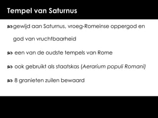 Tempel van Saturnus
 gewijd aan Saturnus, vroeg-Romeinse oppergod en
god van vruchtbaarheid

 een van de oudste tempels van Rome
 ook gebruikt als staatskas (Aerarium populi Romani)

 8 granieten zuilen bewaard

 