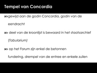 Tempel van Concordia
 gewijd aan de godin Concordia, godin van de
eendracht

 deel van de kroonlijst is bewaard in het staatsarchief
(Tabularium)

 op het Forum zijn enkel de betonnen
fundering, drempel van de entree en enkele zuilen

bewaard.

 