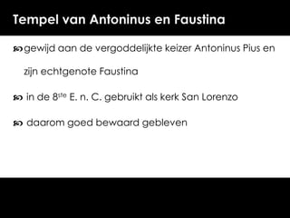 Tempel van Antoninus en Faustina
 gewijd aan de vergoddelijkte keizer Antoninus Pius en

zijn echtgenote Faustina
 in de 8ste E. n. C. gebruikt als kerk San Lorenzo

 daarom goed bewaard gebleven

 