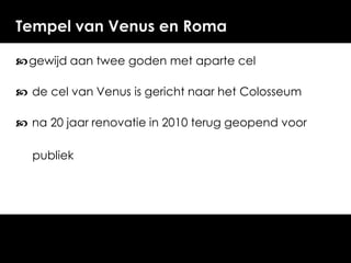 Tempel van Venus en Roma
 gewijd aan twee goden met aparte cel
 de cel van Venus is gericht naar het Colosseum
 na 20 jaar renovatie in 2010 terug geopend voor
publiek

 