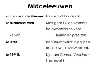Middeleeuwen
 inval van de Hunnen Forum raakt in verval.
 middeleeuwen

Men gebruikt de kostbare
bouwmaterialen voor

kerken,
 later

huizen en paleizen.
Het Forum wordt in de loop

der eeuwen overwoekerd.
 18de E.

Bijnaam Campo Vaccino =
koeienveld

 