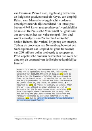 van Fransman Pierre Laval, regelmatig delen van
de Belgische goudvoorraad uit Kayes, een dorp bij
Dakar, naar Marseille overgebracht worden en
vervolgens naar de rijkshoofdstad. ‘In totaal gaat
het om 4.944 kisten met goudstaven’, verduidelijkt
de auteur. De Pruisische Munt smelt het goud snel
om en voorziet het van valse stempel. ‘Een deel
wordt vervolgens aan Zwitserland verkocht’,
besluit Beirens. Het verhaal krijgt nog een staartje.
Tijdens de processen van Neurenberg beweert een
Nazi-diplomaat dat Leopold dat goud ter waarde
van 260 miljoen dollar probeerde te recupereren.
Pro-Leopoldische bronnen beweerden dan weer het
ging om de voorraad van de Belgische koninklijke
familie1
.
1
"Belgian royal question, 1940-1950: cleavage and consensus in society and politics
 
