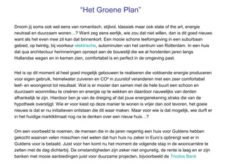 “Het Groene Plan”

Droom jij soms ook wel eens van romantisch, stijlvol, klassiek maar ook state of the art, energie
neutraal en duurzaam wonen…? Want zeg eens eerlijk, wie zou dat niet willen, dan is dit goed nieuws
want als het even mee zit kan dat binnenkort. Een mooie schone leefomgeving in een suburbaan
gebied, op twintig, bij voorkeur elektrische, autominuten van het centrum van Rotterdam. In een huis
dat qua architectuur herinneringen oproept aan de bouwstijl die we al honderden jaren langs
Hollandse wegen en in kernen zien, comfortabel is en perfect in de omgeving past.


Het is op dit moment al heel goed mogelijk gebouwen te realiseren die voldoende energie produceren
voor eigen gebruik, hemelwater zuiveren en CO² in zuurstof veranderen met een zeer comfortabel
leef- en woongenot tot resultaat. Wat is er mooier dan samen met de hele buurt een schoon en
duurzaam woonmilieu te creëren en energie op te wekken en daardoor nauwelijks van derden
afhankelijk te zijn. Hierdoor ben je van de dreiging af dat jouw energierekening straks die van de
hypotheek overstijgt. Wie er voor kiest op deze manier te wonen is vrijer dan ooit tevoren, het goeie
nieuws is dat er nu initiatieven ontstaan die dit waar maken. Maar voor wie is dat mogelijk, wie durft er
in het huidige marktklimaat nog na te denken over een nieuw huis…?


Om een voorbeeld te noemen, de mensen die in de jaren negentig een huis voor Guldens hebben
gekocht waarvan velen misschien niet weten dat hun huis nu zeker in Euro’s opbrengt wat er in
Guldens voor is betaald. Juist voor hen komt nu het moment de volgende stap in de wooncarrière te
zetten met de dag dichterbij. De omstandigheden zijn zeker niet ongunstig, de rente is laag en er zijn
banken met mooie aanbiedingen juist voor duurzame projecten, bijvoorbeeld de Triodos Bank
 
