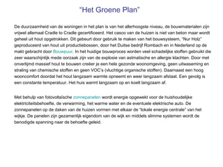 “Het Groene Plan”

De duurzaamheid van de woningen in het plan is van het allerhoogste niveau, de bouwmaterialen zijn
vrijwel allemaal Cradle to Cradle gecertificeerd. Het casco van de huizen is niet van beton maar wordt
geheel uit hout opgetrokken. Dit gebeurt door gebruik te maken van het bouwsysteem, “Nur Holz”
geproduceerd van hout uit productiebossen, door het Duitse bedrijf Rombach en in Nederland op de
makt gebracht door Bouwpuur. In het huidige bouwproces worden veel schadelijke stoffen gebruikt die
zeer waarschijnlijk mede oorzaak zijn van de explosie van astmatische en allergie klachten. Door met
onverlijmd massief hout te bouwen creëer je een hele gezonde woonomgeving, geen uitwaseming en
straling van chemische stoffen en geen VOC’s (vluchtige organische stoffen). Daarnaast een hoog
wooncomfort doordat het hout langzaam warmte opneemt en weer langzaam afstaat. Een gevolg is
een constante temperatuur. Het huis warmt langzaam op en koelt langzaam af.


Met behulp van fotovoltaïsche zonnepanelen wordt energie opgewekt voor de huishoudelijke
elektriciteitsbehoefte, de verwarming, het warme water en de eventuele elektrische auto. De
zonnepanelen op de daken van de huizen vormen met elkaar de “lokale energie centrale” van het
wijkje. De panelen zijn gezamenlijk eigendom van de wijk en middels slimme systemen wordt de
benodigde spanning naar de behoefte geleid.
 