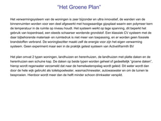 “Het Groene Plan”

Het verwarmingsysteem van de woningen is zeer bijzonder en ultra innovatief, de wanden van de
binnenruimten worden voor een deel afgewerkt met hoogwaardige gipsplaat waarin een polymeer kern
de temperatuur in de ruimte op niveau houdt. Het systeem werkt op lage spanning, dit beperkt het
gebruik van koperdraad, een steeds schaarser wordende grondstof. Een klassiek CV systeem met de
daar bijbehorende materiaal- en ruimtedruk is niet meer van toepassing, en er worden geen fossiele
brandstoffen verbrand. De woningbezitter maakt zelf de energie voor zijn het eigen verwarming
systeem. Geen experiment maar een in de praktijk getest systeem van ActiveWarmth BV


Het plan omvat 2 typen woningen, landhuizen en herenhuizen, de landhuizen met platte daken en de
herenhuizen een schuine kap. De daken op beide typen worden geheel of gedeeltelijk “groene daken”,
hierop wordt regenwater verzameld dat naar de hemelwateropslag wordt geleid. Dit water wordt dan
door de hele wijk gebruikt als toiletspoelwater, wasmachinewater, autowaswater en om de tuinen te
besproeien. Hierdoor wordt meer dan de helft minder schoon drinkwater verspild.
 