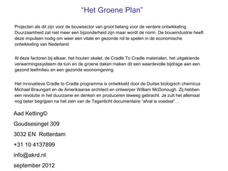 “Het Groene Plan”

Projecten als dit zijn voor de bouwsector van groot belang voor de verdere ontwikkeling.
Duurzaamheid zal niet meer een bijzonderheid zijn maar wordt de norm. De bouwindustrie heeft
deze impulsen nodig om weer een vitale en gezonde rol te spelen in de economische
ontwikkeling van Nederland


Al deze factoren bij elkaar, het houten skelet, de Cradle To Cradle materialen, het uitgekiende
verwarmingssysteem de tuin en de groene daken maken dit een waardevolle bijdrage aan een
gezond leefmilieu en een gezonde woonomgeving.


Het innovatieve Cradle to Cradle programma is ontwikkeld door de Duitse biologisch chemicus
Michael Braungart en de Amerikaanse architect en ontwerper William McDonough. Zij hebben
een revolutie in het duurzame en denken en produceren teweeg gebracht. Je zult het allemaal
nog beter begrijpen na het zien van de Tegenlicht documentaire “afval is voedsel”…

Aad Ketting©
Goudsesingel 309
3032 EN Rotterdam
+31 10 4137899
info@akrd.nl
september 2012
 