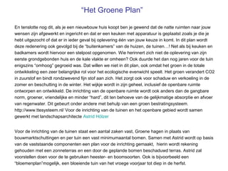 “Het Groene Plan”

En tenslotte nog dit, als je een nieuwbouw huis koopt ben je gewend dat de natte ruimten naar jouw
wensen zijn afgewerkt en ingericht en dat er een keuken met apparatuur is geplaatst zoals je die je
hebt uitgezocht of dat er in ieder geval bij oplevering één van jouw keuze in komt. In dit plan wordt
deze redenering ook gevolgd bij de “buitenkamers” van de huizen, de tuinen…! Net als bij keuken en
badkamers wordt hiervoor een stelpost opgenomen. Wie herinnert zich niet de oplevering van zijn
eerste grondgebonden huis en de kale vlakte er omheen? Ook duurde het dan nog jaren voor de tuin
enigszins “omhoog” gegroeid was. Dat willen we niet in dit plan, ook omdat het groen in de totale
ontwikkeling een zeer belangrijke rol voor het ecologische evenwicht speelt. Het groen verandert CO2
in zuurstof en bindt rondzwevend fijn stof aan zich. Het zorgt ook voor schaduw en verkoeling in de
zomer en beschutting in de winter. Het wijkje wordt in zijn geheel, inclusief de openbare ruimte
ontworpen en ontwikkeld. De inrichting van de openbare ruimte wordt ook anders dan de gangbare
norm, groener, vriendelijke en minder “hard”, dit ten behoeve van de gelijkmatige absorptie en afvoer
van regenwater. Dit gebeurt onder andere met behulp van een groen bestratingsysteem.
http://www.ttesysteem.nl/ Voor de inrichting van de tuinen en het openbare gebied wordt samen
gewerkt met landschapsarchitecte Astrid Hölzer


Voor de inrichting van de tuinen staat een aantal zaken vast, Groene hagen in plaats van
bouwmarktschuttingen en per tuin een vast minimumaantal bomen. Samen met Astrid wordt op basis
van de vaststaande componenten een plan voor de inrichting gemaakt, hierin wordt rekening
gehouden met een zonneterras en een door de geplande bomen beschaduwd terras. Astrid zal
voorstellen doen voor de te gebruiken heester- en boomsoorten. Ook is bijvoorbeeld een
“bloemenplan”mogelijk, een bloeiende tuin van het vroege voorjaar tot diep in de herfst.
 