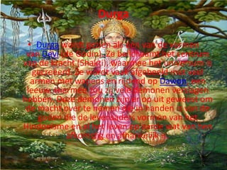 Durga

 • Durga wordt gezien als één van de vormen
 van Devi (de Godin). Ze belichaamt het centrum
van de kracht (Shakti), waarmee het universum is
   gecreëerd. Ze wordt vaak afgebeeld met veel
  armen met wapens en rijdend op Dawon, een
 leeuw. Hiermee zou zij vele demonen verslagen
hebben. Deze demonen zijn er op uit geweest om
 de macht over te nemen die in handen is van de
    goden die de levensaders vormen van het
Hindoeïsme en al het leven op aarde wat van hen
           afkomstig en afhankelijk is.
 