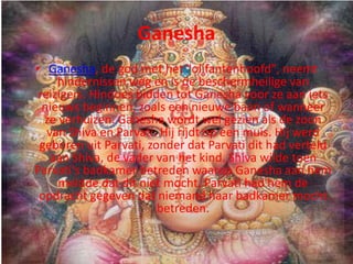 Ganesha
• Ganesha, de god met het "olifantenhoofd", neemt
     hindernissen weg en is de beschermheilige van
 reizigers. Hindoes bidden tot Ganesha voor ze aan iets
  nieuws beginnen, zoals een nieuwe baan of wanneer
  ze verhuizen. Ganesha wordt wel gezien als de zoon
   van Shiva en Parvati. Hij rijdt op een muis. Hij werd
 geboren uit Parvati, zonder dat Parvati dit had verteld
    aan Shiva, de vader van het kind. Shiva wilde toen
Parvati's badkamer betreden waarop Ganesha aan hem
     meldde dat dit niet mocht. Parvati had hem de
 opdracht gegeven dat niemand haar badkamer mocht
                        betreden.
 