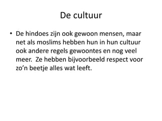 De cultuur
• De hindoes zijn ook gewoon mensen, maar
  net als moslims hebben hun in hun cultuur
  ook andere regels gewoontes en nog veel
  meer. Ze hebben bijvoorbeeld respect voor
  zo’n beetje alles wat leeft.
 