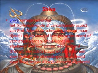 Shiva
• Shiva vertegenwoordigt
  het transmuterende of vernietigende aspect
  van God. Alles in de schepping bestaat maar
  tijdelijk en zal vroeg of laat getransmuteerd of
  vernietigd worden. Shiva wordt vaak
  afgebeeld met vier armen, een drietand
  (trishul), een cobra (naga) en als rijdier een
  stier (Nandi). Op afbeeldingen en als beeld
  staat Shiva tevens dikwijls dansend afgebeeld.
 