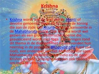Krishna

• Krishna wordt wel de God van de bhakti of
  devotie genoemd. Maar Hij is tevens de koning
  die aan de zijde van Arjuna de strijd aanvoerde in
  de Mahabharataoorlog. Ook Krishna wordt wel
  gezien als een grote historische Goeroe die
  geassocieerd wordt met Yoga. Zijn leringen rond
  dit thema in de dialogen met Arjuna vonden hun
  neerslag in de populaire Bhagavad gita (Lied van
  God), een onderdeel van het Mahabharata epos.
  Mahabharata betekent Groot India en de door
  Krishna geleide campagne was dan ook bedoeld
  om India te verenigen.
 