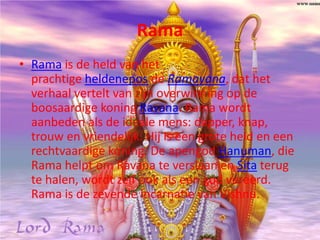 Rama
• Rama is de held van het
  prachtige heldenepos de Ramayana, dat het
  verhaal vertelt van zijn overwinning op de
  boosaardige koning Ravana. Rama wordt
  aanbeden als de ideale mens: dapper, knap,
  trouw en vriendelijk. Hij is een grote held en een
  rechtvaardige koning. De apengod Hanuman, die
  Rama helpt om Ravana te verslaan en Sita terug
  te halen, wordt zelf ook als een god vereerd.
  Rama is de zevende incarnatie van Vishnu.
 