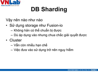 DB Sharding
Vậy nên nào như nào
• Sử dụng storage như Fusion-io
– Không hản có thể chuẩn bị được
– Dù áp dụng vào nhưng chua chắc giải quyết được
• Cluster
– Vẫn còn nhiều hạn chế
– Việc đưa vào sử dụng trở nên nguy hiểm
13
 