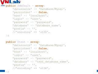 22
public $default = array(
'datasource' => 'Database/Mysql',
'persistent' => false,
'host' => 'localhost',
'login' => 'user',
'password' => 'password',
'database' => 'database_name',
'prefix' => '',
//'encoding' => 'utf8',
);
public $test = array(
'datasource' => 'Database/Mysql',
'persistent' => false,
'host' => 'localhost',
'login' => 'user',
'password' => 'password',
'database' => 'test_database_name',
'prefix' => '',
//'encoding' => 'utf8',
);
 