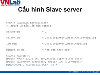 Cấu hình Slave server
34
CREATE DATABASE newdatabase;
# Import DB nếu lần đầu config
server-id = 2
relay-log = /var/log/mysql/mysql-relay-bin.log
log_bin = /var/log/mysql/mysql-bin.log
binlog_do_db = <db càn nhân bản>
CHANGE MASTER TO
MASTER_HOST='12.34.56.789',MASTER_USER='slave_user',
MASTER_PASSWORD='password', MASTER_LOG_FILE='mysql-
bin.000001', MASTER_LOG_POS= 107;
 