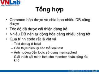 Tổng hợp
• Common hóa được và chia bao nhiêu DB cũng
được
• Tốc độ đã được cải thiện đáng kể
• Nhiều DB nên tự động hóa càng nhiều càng tốt
• Quá trình code rất là vất vả
– Test debug ở local
– Cần thực hiện lại các thể loại test
– Ảnh hưởng đến logic sử dụng memcached
– Giải thích cái mình làm cho member khác cũng rất
khó
35
 