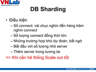 DB Sharding
• Điều kiện
– Số connect: vài chục nghìn đến hàng trăm
nghìn connect
– Số lượng connect đồng thới lớn
– Những trường hợp khó dự đoán, bất ngờ
– Bắt đầu với số lượng nhỏ server
– Thêm server trong tương lai
=> Khi cần hê thống Scale out tốt
8
 