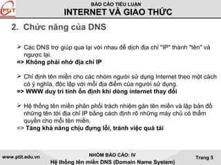 BÁO CÁO TIỂU LUẬN 
IINNTTEERRNNEETT VVÀÀ GGIIAAOO TTHHỨỨCC 
www.ptit.edu.vn NHÓM BÁO CÁO: IV 
Hệ thống tên miền DNS (Domain Name System) 
Trang 5 
2. Chức năng của DNS 
 Các DNS trợ giúp qua lại với nhau để dịch địa chỉ "IP" thành "tên" và 
ngược lại. 
=> Không phải nhớ địa chỉ IP 
 Chỉ định tên miền cho các nhóm người sử dụng Internet theo một cách 
có ý nghĩa, độc lập với mỗi địa điểm của người sử dụng. 
=> WWW duy trì tính ổn định khi dòng internet thay đổi 
 Hệ thống tên miền phân phối trách nhiệm gán tên miền và lập bản đồ 
những tên tới địa chỉ IP bằng cách định rõ những máy chủ có thẩm 
quyền cho mỗi tên miền. 
=> Tăng khả năng chịu đựng lỗi, tránh việc quá tải 
 