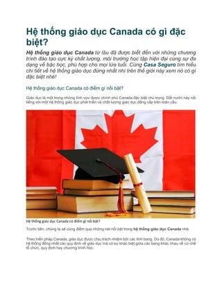 Hệ thống giáo dục Canada có gì đặc
biệt?
Hệ thống giáo dục Canada từ lâu đã được biết đến với những chương
trình đào tạo cực kỳ chất lượng, môi trường học tập hiện đại cùng sự đa
dạng về bậc học, phù hợp cho mọi lứa tuổi. Cùng Casa Seguro tìm hiểu
chi tiết về hệ thống giáo dục đứng nhất nhì trên thế giới này xem nó có gì
đặc biệt nhé!
Hệ thống giáo dục Canada có điểm gì nổi bật?
Giáo dục là một trong những lĩnh vực được chính phủ Canada đặc biệt chú trọng. Đất nước này nổi
tiếng với một hệ thống giáo dục phát triển và chất lượng giáo dục đẳng cấp trên toàn cầu.
Hệ thống giáo dục Canada có điểm gì nổi bật?
Trước tiên, chúng ta sẽ cùng điểm qua những nét nổi bật trong hệ thống giáo dục Canada nhé.
Theo hiến pháp Canada, giáo dục được chịu trách nhiệm bởi các tỉnh bang. Do đó, Canada không có
hệ thống đồng nhất các quy định về giáo dục mà có sự khác biệt giữa các bang khác nhau về cơ chế
tổ chức, quy định hay chương trình học.
 