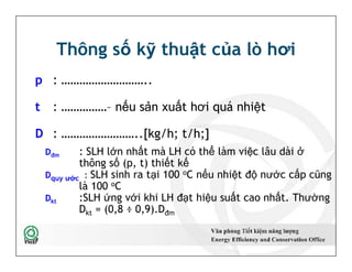 Thông số kỹ thuật của lò hơi
p : ………………………..
t : ……………– nếu sản xuất hơi quá nhiệt
D : ……………………..[kg/h; t/h;]
Dđm : SLH lớn nhất mà LH có thể làm việc lâu dài ở
thông số (p, t) thiết kế
Dquy ước : SLH sinh ra tại 100 oC nếu nhiệt độ nước cấp cũng
là 100 oC
Dkt :SLH ứng với khi LH đạt hiệu suất cao nhất. Thường
Dkt = (0,8 ÷ 0,9).Dđm
p : ………………………..
t : ……………– nếu sản xuất hơi quá nhiệt
D : ……………………..[kg/h; t/h;]
Dđm : SLH lớn nhất mà LH có thể làm việc lâu dài ở
thông số (p, t) thiết kế
Dquy ước : SLH sinh ra tại 100 oC nếu nhiệt độ nước cấp cũng
là 100 oC
Dkt :SLH ứng với khi LH đạt hiệu suất cao nhất. Thường
Dkt = (0,8 ÷ 0,9).Dđm
12
 