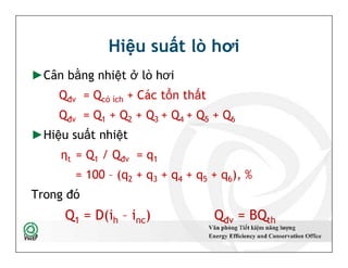 Hiệu suất lò hơi
►Cân bằng nhiệt ở lò hơi
Qđv = Qcó ích + Các tổn thất
Qđv = Q1 + Q2 + Q3 + Q4 + Q5 + Q6
►Hiệu suất nhiệt
ηt = Q1 / Qđv = q1
= 100 – (q2 + q3 + q4 + q5 + q6), %
Trong đó
Q1 = D(ih – inc) Qđv = BQth
►Cân bằng nhiệt ở lò hơi
Qđv = Qcó ích + Các tổn thất
Qđv = Q1 + Q2 + Q3 + Q4 + Q5 + Q6
►Hiệu suất nhiệt
ηt = Q1 / Qđv = q1
= 100 – (q2 + q3 + q4 + q5 + q6), %
Trong đó
Q1 = D(ih – inc) Qđv = BQth
16
 