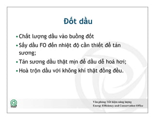 Đốt dầu
•Chất lượng dầu vào buồng đốt
•Sấy dầu FO đến nhiệt độ cần thiết để tán
sương;
•Tán sương dầu thật mịn để dầu dễ hoá hơi;
•Hoà trộn dầu với không khí thật đồng đều.
•Chất lượng dầu vào buồng đốt
•Sấy dầu FO đến nhiệt độ cần thiết để tán
sương;
•Tán sương dầu thật mịn để dầu dễ hoá hơi;
•Hoà trộn dầu với không khí thật đồng đều.
25
 