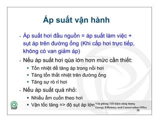 Áp suất vận hành
• Áp suất hơi đầu nguồn = áp suất làm việc +
sụt áp trên đường ống (Khi cấp hơi trực tiếp,
không có van giảm áp)
• Nếu áp suất hơi qúa lớn hơn mức cần thiết:
 Tốn nhiệt để tăng áp trong nồi hơi
 Tăng tổn thất nhiệt trên đường ống
 Tăng sự rò rỉ hơi
• Nếu áp suất quá nhỏ:
 Nhiều ẩm cuốn theo hơi
 Vận tốc tăng => độ sụt áp lớn
36
• Áp suất hơi đầu nguồn = áp suất làm việc +
sụt áp trên đường ống (Khi cấp hơi trực tiếp,
không có van giảm áp)
• Nếu áp suất hơi qúa lớn hơn mức cần thiết:
 Tốn nhiệt để tăng áp trong nồi hơi
 Tăng tổn thất nhiệt trên đường ống
 Tăng sự rò rỉ hơi
• Nếu áp suất quá nhỏ:
 Nhiều ẩm cuốn theo hơi
 Vận tốc tăng => độ sụt áp lớn
36
 