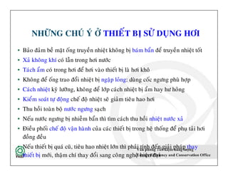 NHÖÕNG CHUÙ YÙ ÔÛ THIEÁT BÒ SÖÛ DUÏNG HÔI
• Baûo ñaûm beà maët oáng truyeàn nhieät khoâng bò baùm baån ñeå truyeàn nhieät toát
• Xaû khoâng khí coù laãn trong hôi nöôùc
• Taùch aåm coù trong hôi ñeå hôi vaøo thieát bò laø hôi khoâ
• Khoâng ñeå oáng trao ñoåi nhieät bò ngaäp loûng: duøng coác ngöng phuø hôïp
• Caùch nhieät kyõ löôõng, khoâng ñeå lôùp caùch nhieät bò aåm hay hö hoûng
• Kieåm soaùt töï ñoäng cheá ñoä nhieät seõ giaûm tieâu hao hôi
• Thu hoài toaøn boä nöôùc ngöng saïch
• Neáu nöôùc ngöng bò nhieãm baån thì tìm caùch thu hoài nhieät nöôùc xaû
• Ñieàu phoái cheá ñoä vaän haønh cuûa caùc thieát bò trong heä thoáng ñeå phuï taûi hôi
ñoàng ñeàu
• Neáu thieát bò quaù cuõ, tieâu hao nhieät lôùn thì phaûi tính ñeán giaûi phaùp thay
thieát bò môùi, thaäm chí thay ñoåi sang coâng ngheä hieän ñaïi
47
• Baûo ñaûm beà maët oáng truyeàn nhieät khoâng bò baùm baån ñeå truyeàn nhieät toát
• Xaû khoâng khí coù laãn trong hôi nöôùc
• Taùch aåm coù trong hôi ñeå hôi vaøo thieát bò laø hôi khoâ
• Khoâng ñeå oáng trao ñoåi nhieät bò ngaäp loûng: duøng coác ngöng phuø hôïp
• Caùch nhieät kyõ löôõng, khoâng ñeå lôùp caùch nhieät bò aåm hay hö hoûng
• Kieåm soaùt töï ñoäng cheá ñoä nhieät seõ giaûm tieâu hao hôi
• Thu hoài toaøn boä nöôùc ngöng saïch
• Neáu nöôùc ngöng bò nhieãm baån thì tìm caùch thu hoài nhieät nöôùc xaû
• Ñieàu phoái cheá ñoä vaän haønh cuûa caùc thieát bò trong heä thoáng ñeå phuï taûi hôi
ñoàng ñeàu
• Neáu thieát bò quaù cuõ, tieâu hao nhieät lôùn thì phaûi tính ñeán giaûi phaùp thay
thieát bò môùi, thaäm chí thay ñoåi sang coâng ngheä hieän ñaïi
 