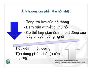 Ảnh hưởng của phần thu hồi nhiệt
- Tăng trở lực của hệ thống
- Bám bẩn ở thiết bị thu hồi
- Có thể làm gián đoạn hoạt động của
dây chuyền công nghệ
50
- Tăng trở lực của hệ thống
- Bám bẩn ở thiết bị thu hồi
- Có thể làm gián đoạn hoạt động của
dây chuyền công nghệ
- Tiết kiệm nhiệt lượng
- Tận dụng phần chất (nước
ngưng)
 