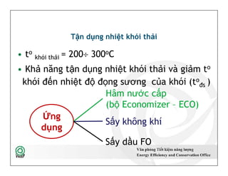 Tận dụng nhiệt khói thải
• to
khói thải = 200 300oC
• Khả năng tận dụng nhiệt khói thải và giảm to
khói đến nhiệt độ đọng sương của khói (to
đs )
Hâm nước cấp
(bộ Economizer – ECO)
52
Hâm nước cấp
(bộ Economizer – ECO)
Sấy không khí
Sấy dầu FO
Ứng
dụng
 