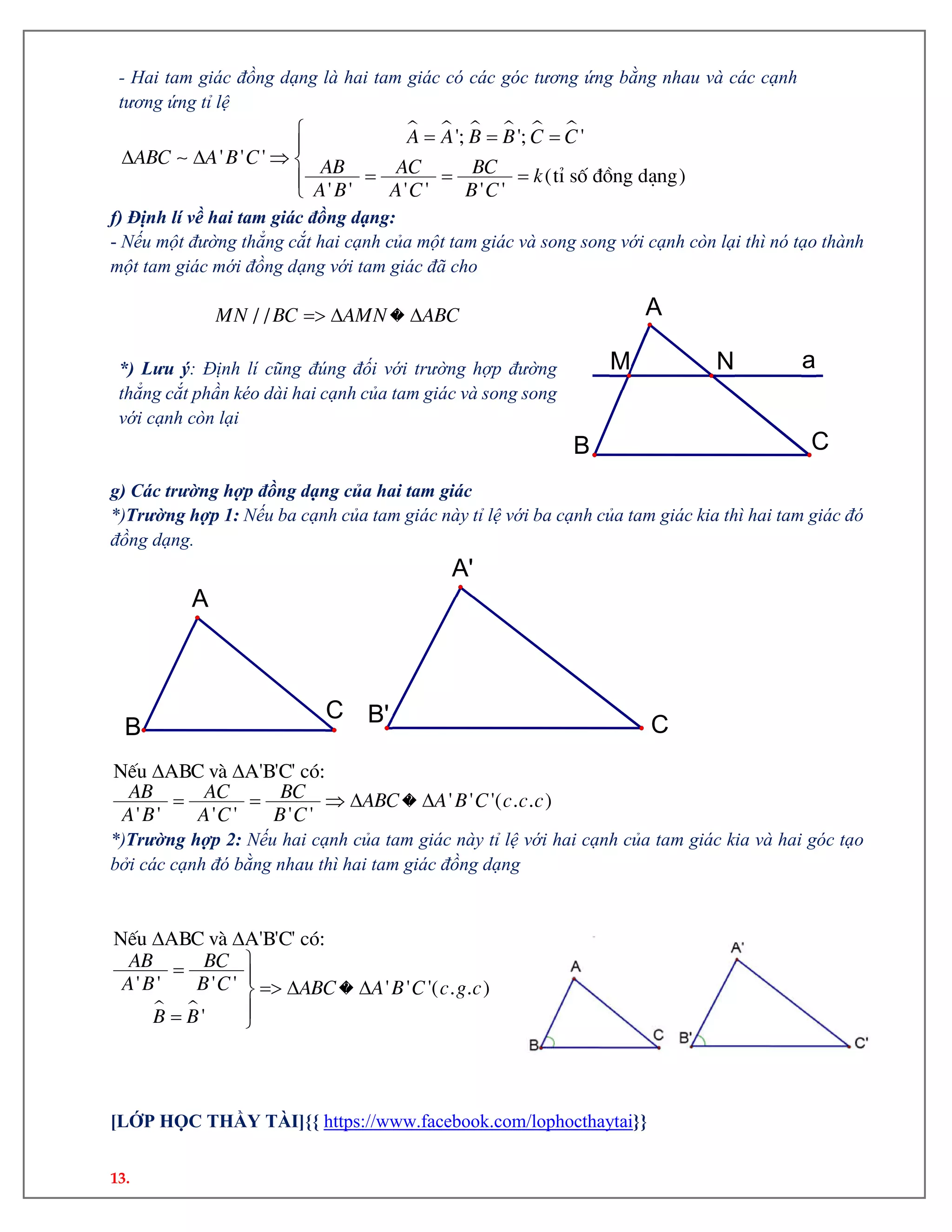 13.
- Hai tam giác đồng dạng là hai tam giác có các góc tương ứng bằng nhau và các cạnh
tương ứng tỉ lệ
        
   
  

'; '; '
' ' '
(tØ sè ®ång d¹ng)
' ' ' ' ' '
A A B B C C
ABC A B C AB AC BC k
A B A C B C
f) Định lí về hai tam giác đồng dạng:
- Nếu một đường thẳng cắt hai cạnh của một tam giác và song song với cạnh còn lại thì nó tạo thành
một tam giác mới đồng dạng với tam giác đã cho
  / /MN BC AMN ABC
*) Lưu ý: Định lí cũng đúng đối với trường hợp đường
thẳng cắt phần kéo dài hai cạnh của tam giác và song song
với cạnh còn lại
g) Các trường hợp đồng dạng của hai tam giác
*)Trường hợp 1: Nếu ba cạnh của tam giác này tỉ lệ với ba cạnh của tam giác kia thì hai tam giác đó
đồng dạng.
 
    
NÕu ABC vµ A'B'C' cã:
' ' '( . . )
' ' ' ' ' '
AB AC BC ABC A B C c c c
A B A C B C
*)Trường hợp 2: Nếu hai cạnh của tam giác này tỉ lệ với hai cạnh của tam giác kia và hai góc tạo
bởi các cạnh đó bằng nhau thì hai tam giác đồng dạng
 
 
 
  
 

NÕu ABC vµ A'B'C' cã:
' ' ' ' ' ' '( . . )
'
AB BC
A B B C ABC A B C c g c
B B
[LỚP HỌC THẦY TÀI]{{ https://www.facebook.com/lophocthaytai}}
aNM
CB
A
CB'
A'
C
B
A
 