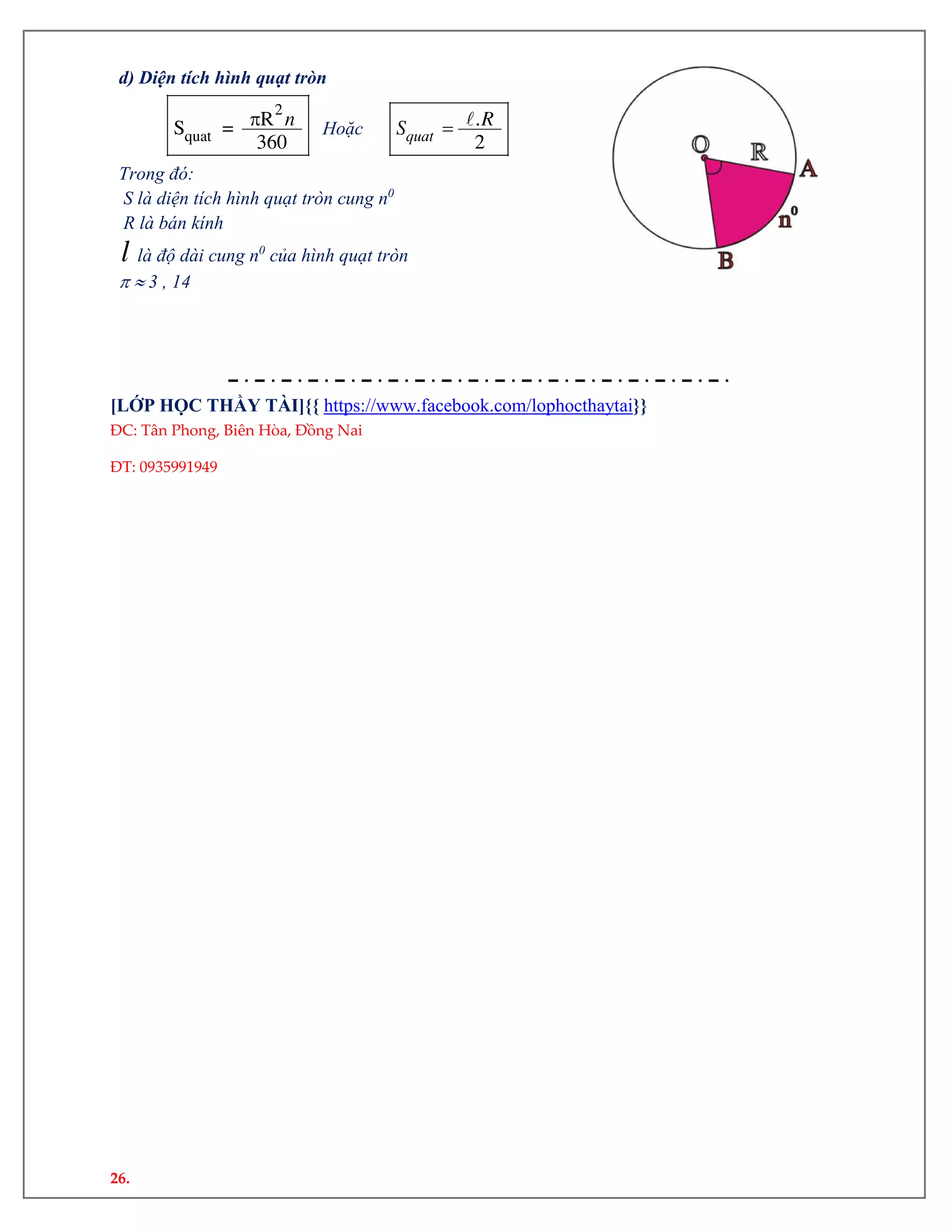 26.
d) Diện tích hình quạt tròn

2
quat
RS =
360
n Hoặc  .
2quat
RS
Trong đó:
S là diện tích hình quạt tròn cung n0
R là bán kính
l là độ dài cung n0
của hình quạt tròn
  3 , 14
[LỚP HỌC THẦY TÀI]{{ https://www.facebook.com/lophocthaytai}}
ĐC: Tân Phong, Biên Hòa, Đồng Nai
ĐT: 0935991949
 