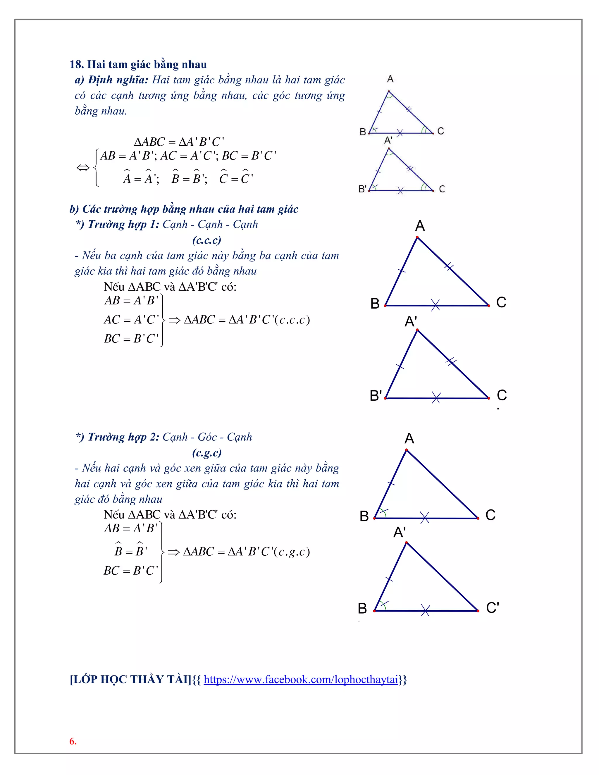 6.
18. Hai tam giác bằng nhau
a) Định nghĩa: Hai tam giác bằng nhau là hai tam giác
có các cạnh tương ứng bằng nhau, các góc tương ứng
bằng nhau.
     
  
  
 
  
' ' '
' '; ' '; ' '
'; '; '
ABC A B C
AB A B AC A C BC B C
A A B B C C
b) Các trường hợp bằng nhau của hai tam giác
*) Trường hợp 1: Cạnh - Cạnh - Cạnh
(c.c.c)
- Nếu ba cạnh của tam giác này bằng ba cạnh của tam
giác kia thì hai tam giác đó bằng nhau
 
 

    
 
NÕu ABC vµ A'B'C' cã:
' '
' ' ' ' '( . . )
' '
AB A B
AC A C ABC A B C c c c
BC B C
*) Trường hợp 2: Cạnh - Góc - Cạnh
(c.g.c)
- Nếu hai cạnh và góc xen giữa của tam giác này bằng
hai cạnh và góc xen giữa của tam giác kia thì hai tam
giác đó bằng nhau
 
 
 

    
 
NÕu ABC vµ A'B'C' cã:
' '
' ' ' '( . . )
' '
AB A B
B B ABC A B C c g c
BC B C
[LỚP HỌC THẦY TÀI]{{ https://www.facebook.com/lophocthaytai}}
C'B
'
A'
CB
A
C
'
B'
A'
CB
A
 