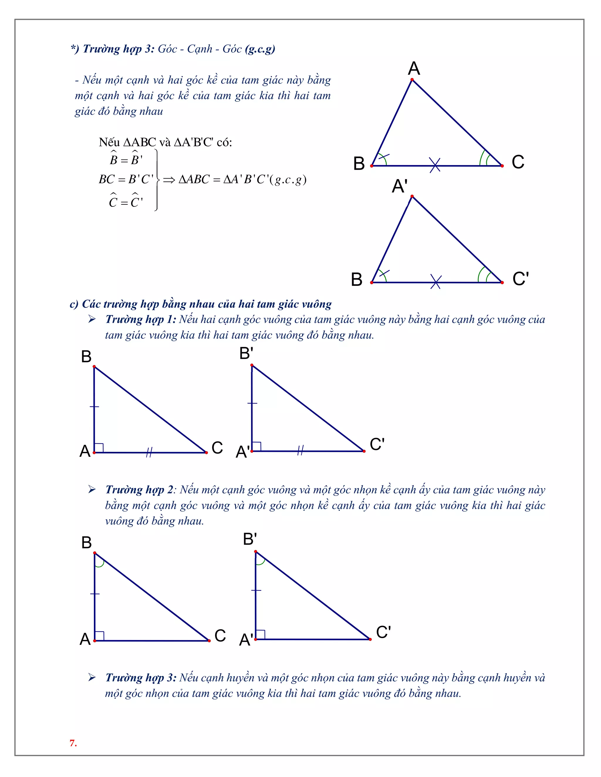 7.
*) Trường hợp 3: Góc - Cạnh - Góc (g.c.g)
- Nếu một cạnh và hai góc kề của tam giác này bằng
một cạnh và hai góc kề của tam giác kia thì hai tam
giác đó bằng nhau
 
 
 


    

 
NÕu ABC vµ A'B'C' cã:
'
' ' ' ' '( . . )
'
B B
BC B C ABC A B C g c g
C C
c) Các trường hợp bằng nhau của hai tam giác vuông
 Trường hợp 1: Nếu hai cạnh góc vuông của tam giác vuông này bằng hai cạnh góc vuông của
tam giác vuông kia thì hai tam giác vuông đó bằng nhau.
 Trường hợp 2: Nếu một cạnh góc vuông và một góc nhọn kề cạnh ấy của tam giác vuông này
bằng một cạnh góc vuông và một góc nhọn kề cạnh ấy của tam giác vuông kia thì hai giác
vuông đó bằng nhau.
 Trường hợp 3: Nếu cạnh huyền và một góc nhọn của tam giác vuông này bằng cạnh huyền và
một góc nhọn của tam giác vuông kia thì hai tam giác vuông đó bằng nhau.
A
B C
A'
B
'
C'
C'
B'
A'C
B
A
C'
B'
A'C
B
A
 