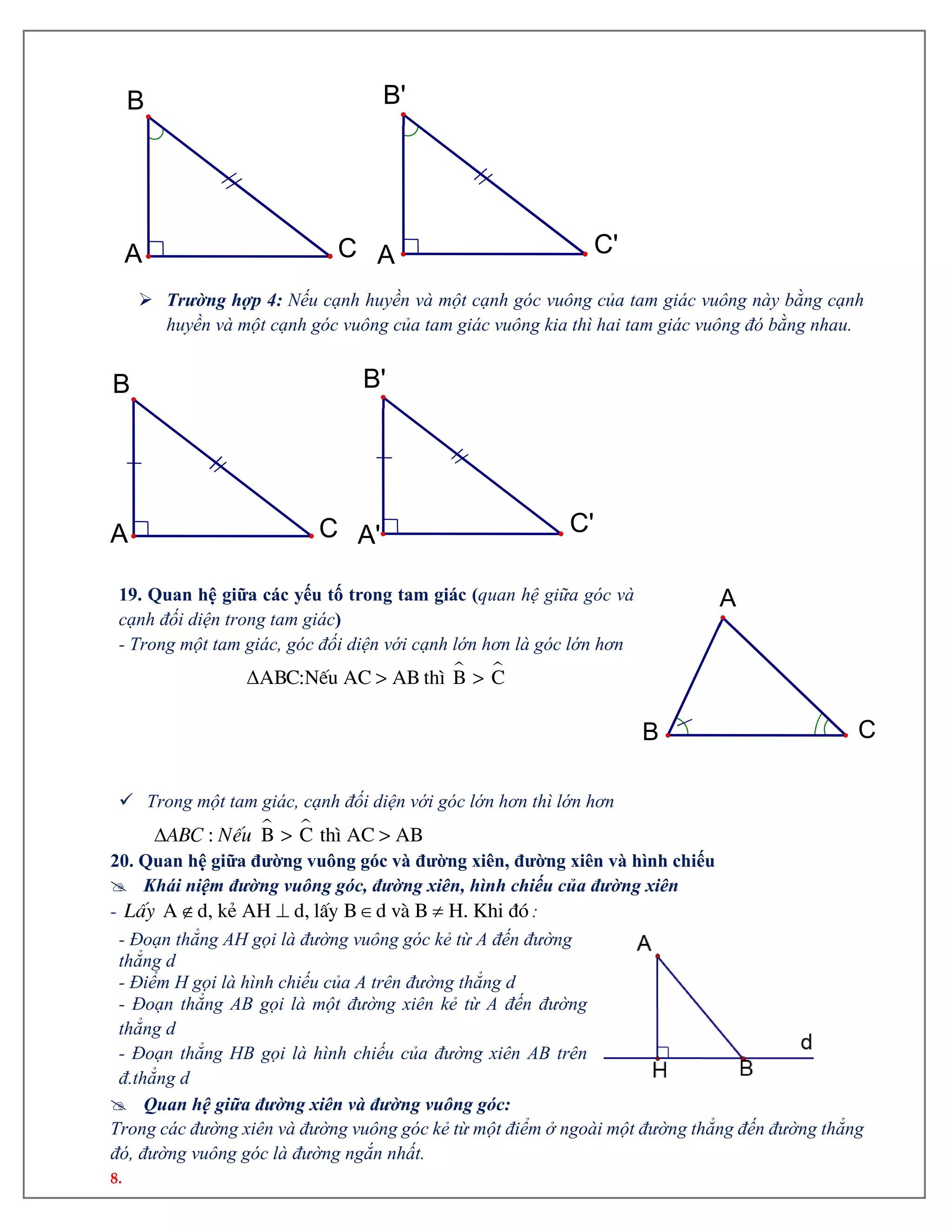 8.
 Trường hợp 4: Nếu cạnh huyền và một cạnh góc vuông của tam giác vuông này bằng cạnh
huyền và một cạnh góc vuông của tam giác vuông kia thì hai tam giác vuông đó bằng nhau.
19. Quan hệ giữa các yếu tố trong tam giác (quan hệ giữa góc và
cạnh đối diện trong tam giác)
- Trong một tam giác, góc đối diện với cạnh lớn hơn là góc lớn hơn
 ΔABC:NÕu AC > AB th× B > C
 Trong một tam giác, cạnh đối diện với góc lớn hơn thì lớn hơn
  : B > C th× AC > ABABC NÕu
20. Quan hệ giữa đường vuông góc và đường xiên, đường xiên và hình chiếu
 Khái niệm đường vuông góc, đường xiên, hình chiếu của đường xiên
-    A d, kÎ AH d, lÊy B d vµ B H. Khi ®ãLÊy :
- Đoạn thẳng AH gọi là đường vuông góc kẻ từ A đến đường
thẳng d
- Điểm H gọi là hình chiếu của A trên đường thẳng d
- Đoạn thẳng AB gọi là một đường xiên kẻ từ A đến đường
thẳng d
- Đoạn thẳng HB gọi là hình chiếu của đường xiên AB trên
đ.thẳng d
 Quan hệ giữa đường xiên và đường vuông góc:
Trong các đường xiên và đường vuông góc kẻ từ một điểm ở ngoài một đường thẳng đến đường thẳng
đó, đường vuông góc là đường ngắn nhất.
A
B
C A
'
B'
C'
C'
B'
A'C
B
A
A
B C
 