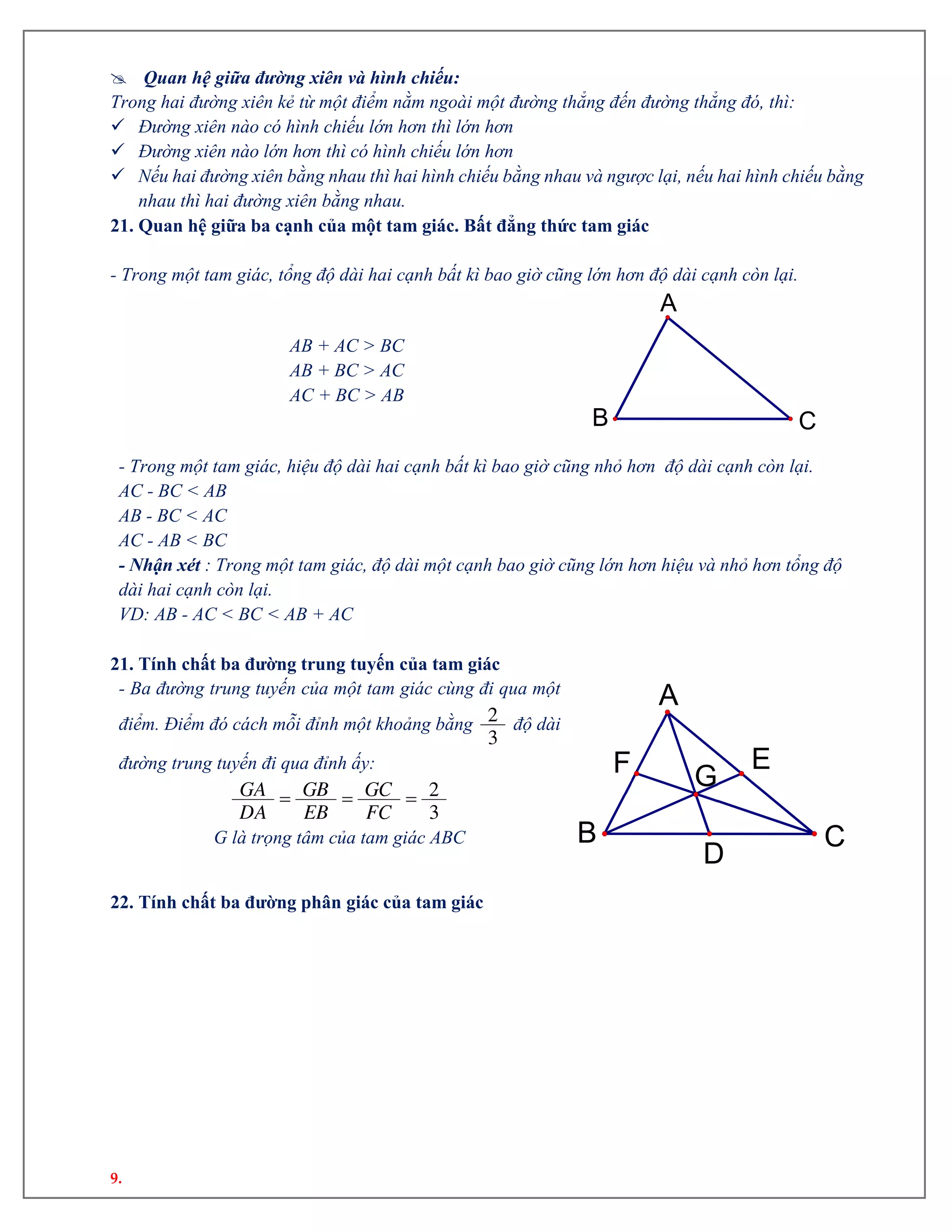 9.
 Quan hệ giữa đường xiên và hình chiếu:
Trong hai đường xiên kẻ từ một điểm nằm ngoài một đường thẳng đến đường thẳng đó, thì:
 Đường xiên nào có hình chiếu lớn hơn thì lớn hơn
 Đường xiên nào lớn hơn thì có hình chiếu lớn hơn
 Nếu hai đường xiên bằng nhau thì hai hình chiếu bằng nhau và ngược lại, nếu hai hình chiếu bằng
nhau thì hai đường xiên bằng nhau.
21. Quan hệ giữa ba cạnh của một tam giác. Bất đẳng thức tam giác
- Trong một tam giác, tổng độ dài hai cạnh bất kì bao giờ cũng lớn hơn độ dài cạnh còn lại.
AB + AC > BC
AB + BC > AC
AC + BC > AB
- Trong một tam giác, hiệu độ dài hai cạnh bất kì bao giờ cũng nhỏ hơn độ dài cạnh còn lại.
AC - BC < AB
AB - BC < AC
AC - AB < BC
- Nhận xét : Trong một tam giác, độ dài một cạnh bao giờ cũng lớn hơn hiệu và nhỏ hơn tổng độ
dài hai cạnh còn lại.
VD: AB - AC < BC < AB + AC
21. Tính chất ba đường trung tuyến của tam giác
- Ba đường trung tuyến của một tam giác cùng đi qua một
điểm. Điểm đó cách mỗi đỉnh một khoảng bằng 2
3
độ dài
đường trung tuyến đi qua đỉnh ấy:
   2
3
GA GB GC
DA EB FC
G là trọng tâm của tam giác ABC
22. Tính chất ba đường phân giác của tam giác
CB
A
G
D
F E
CB
A
 