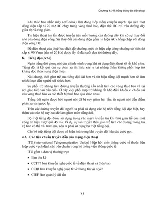 Chương 4: Hệ thống thông tin điện thoại
55
Khi thuê bao nhấc máy (off-hook) làm đóng tiếp điểm chuyển mạch, tạo nên một
dòng điện xấp xỉ 20 mADC chạy trong vòng thuê bao, điện thế DC rơi trên đường dây
giữa tip và ring giảm
Tín hiệu thoại âm tần được truyền trên mỗi hướng của đường dây khi có sự thay đổi
nhỏ của dòng điện vòng. Sự thay đổi của dòng điện gồm tín hiệu AC chồng chập với dòng
điện vòng DC.
Để điện thoại của thuê bao đích đổ chuông, một tín hiệu cấp dòng chuông có biên dộ
xấp xỉ 90 Vrms (tần số 20 Hz) được lấy từ đài cuối đưa tới đường dây.
b. Tiếng dội (echo)
Nghe tiếng dội giọng nói của chính mình trong khi sử dụng điện thoại sẽ rất khó chịu.
Tiếng dội là kết quả của sự phản xạ tín hiệu xảy ra tại những điểm không phối hợp trở
kháng dọc theo mạng điện thoại.
Nói chung, thời gian trễ của tiếng dội dài hơn và tín hiệu tiếng dội mạnh hơn sẽ làm
nhiễu loạn đến người nói nhiều hơn.
Sự phối trở kháng trên đường truyền thường xấu nhất trên các vòng thuê bao và tại
nơi giao tiếp với đầu cuối. Ở đây việc phối hợp trở kháng rất khó điều khiển vì chiều dài
của vòng thuê bao và các thiết bị thuê bao quá khác nhau.
Tiếng dội nghe được bởi người nói đã bị suy giảm hai lần: từ người nói đến điểm
phản xạ và ngược lại.
Trên các đường truyền dài người ta phải sử dụng các bộ triệt tiếng dội đặc biệt, hay
thêm vào các bộ suy hao để làm giảm mức tiếng dội.
Bộ triệt tiếng đội được sử dụng trong các mạch truyền tin khi thời gian trễ của một
vòng tín hiệu vượt quá 45 ms. Ví dụ, sự lan truyền thời gian trễ trên các đường thông tin
vệ tinh có thể vài trăm ms, nên ta phải sử dụng bộ triệt tiếng dội.
Các bộ triệt tiếng dội được vô hiệu hoá trong khi truyền dữ liệu các cuộc gọi.
4.3. Các tiêu chuẩn truyền dẫn của mạng điện thoại
ITU (international Telecomunication Union) Hiệp hội viễn thông quốc tế thuộc liên
hiệp quốc vạch định các tiêu chuẩn trong hệ thống viễn thông quốc tế
ITU gồm 4 đơn vị thường trực
• Ban thư ký
• CCITT ban khuyến nghị quốc tế về điện thoại và điện báo
• CCIR ban khuyến nghị quốc tế về thông tin vô tuyến
• CIEF Ban quản lý dải tần
 