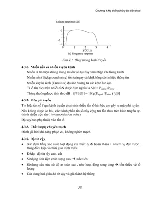Chương 4: Hệ thống thông tin điện thoại
58
Hình 4.7. Băng thông kênh truyền
4.3.6. Nhiễu nền và nhiễu xuyên kênh
Nhiễu là tín hiệu không mong muốn tồn tại hay xâm nhập vào trong kênh
Nhiễu nền (Background noise) tồn tại ngay cả khi không có tín hiệu thông tin
Nhiễu xuyên kênh (Crosstalk) do ảnh hưởng từ các kênh lân cận
Tỉ số tín hiệu trên nhiễu S/N được định nghĩa là S/N = Psignal /Pnoise
Thông thường được tính theo dB S/N [dB] = 10 lg(Psignal /Pnoise ) [dB]
4.3.7. Méo phi tuyến
Tín hiệu tần số f qua kênh truyền phát sinh nhiều tần số hài bậc cao gây ra méo phi tuyến.
Nếu không được lọc bỏ , các thành phần tần số nầy cộng trừ lẫn nhau trên kênh truyền tạo
thành nhiễu trộn tần ( Intermodulation noise)
Độ suy hao phụ thuộc vào tần số
4.3.8. Chất lượng chuyển mạch
Đánh giá bởi khả năng phục vụ , không nghẽn mạch
4.3.9. Độ tin cậy
• Xác định bằng xác suất hoạt động của thiết bị để hoàn thành 1 nhiệm vụ đặt trước ,
trong điều kiện và thời gian định trước
• Để đạt độ tin cậy cao , cần
• Sử dụng linh kiện chất lượng cao mắc tiền
• Sử dụng cấu trúc có độ an toàn cao , như hoạt động song song tốn nhiều về số
lượng
• Cần dung hoà giữa độ tin cậy và giá thành hệ thống
 
