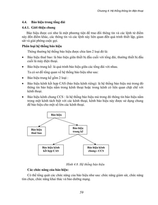 Chương 4: Hệ thống thông tin điện thoại
59
4.4. Báo hiệu trong tổng đài
4.4.1. Giới thiệu chung
Báo hiệu được coi như là một phương tiện để trao đổi thông tin và các lệnh từ điểm
này đến điểm khác, các thông tin và các lệnh này liên quan đến quá trình thiết lập, giám
sát và giải phóng cuộc gọi.
Phân loại hệ thống báo hiệu
Thông thường hệ thống báo hiệu được chia làm 2 loại đó là:
• Báo hiệu thuê bao: là báo hiệu giữa thiết bị đầu cuối với tổng đài, thường thiết bị đầu
cuối là máy điện thoại.
• Báo hiệu trung kế: là quá trình báo hiệu giữa các tổng đài với nhau.
Ta có sơ đồ tổng quan về hệ thống báo hiệu như sau:
• Báo hiệu trung kế gồm 2 loại :
• Báo hiệu kênh kết hợp CAS (báo hiệu kênh riêng): là hệ thống báo hiệu mà trong đó
thông tin báo hiệu nằm trong kênh thoại hoặc trong kênh có liên quan chặt chẽ với
kênh thoại.
• Báo hiệu kênh chung CCS : là hệ thống báo hiệu mà trong đó thông tin báo hiệu nằm
trong một kênh tách biệt với các kênh thoại, kênh báo hiệu này được sử dụng chung
để báo hiệu cho một số lớn các kênh thoại.
Báo hiệu
Báo hiệu
trung kế
Báo hiệu
thuê bao
Báo hiệu kênh
kết hợp CAS
Báo hiệu kênh
chung-- CCS
Hình 4.8. Hệ thống báo hiệu
Các chức năng của báo hiệu:
Có thể tổng quát các chức năng của báo hiệu như sau: chức năng giám sát, chức năng
tìm chọn, chức năng khai thác và bảo dưỡng mạng.
 