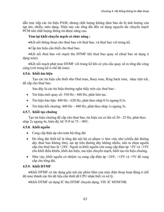 Chương 4: Hệ thống thông tin điện thoại
63
dẫn trực tiếp các tín hiệu PAM, nhưng chất lượng không đảm bảo do bị ảnh hưởng của
tạp âm, nhiễu, méo dạng. Hiện nay các tổng đài đều sử dụng nguyên tắc chuyển mạch
PCM nên chất lượng thông tin được nâng cao.
Tóm lại khối chuyển mạch có chức năng :
•Kết nối thông thoại cho thuê bao với thuê bao, và thuê bao với trung kế.
•Cấp âm hiệu cần thiết cho thuê bao.
•Kết nối thuê bao với mạch thu DTMF khi thuê bao quay số (thuê bao sử dụng ở
dạng tone).
•Kết nối mạch phát tone DTMF với trung kế khi có yêu cầu quay số ra tổng đài công
cộng (với trung kế ở chế độ tone).
4.5.6. Khối âm hiệu
Tạo các tín hiệu cần thiết như Dial tone, Busy tone, Ring back tone, nhạc tiện ích,
để cấp cho thuê bao.
Sau đây là các tín hiệu thường nghe thấy trên các thuê bao :
• Tín hiệu mời quay số: 350 Hz - 440 Hz, phát liên tục.
• Tín hiệu báo bận: 480 Hz - 620 Hz, phát theo nhịp 0.5s ngưng 0.5s.
• Tín hiệu hồi chuông: 440 Hz – 480 Hz, phát theo nhịp 1s ngưng 3s.
4.5.7. Khối tạo chuông
Tạo tín hiệu chuông để cấp cho thuê bao, tín hiệu sin có tần số 20 - 25 Hz, phát theo
nhịp 2s ngưng 4s, biên độ AC P-P từ 75 – 90V.
4.5.8. Khối nguồn
• Cung cấp điện áp cho toàn bộ tổng đài
• Do tổng đài thiết kế là tổng đài nội bộ có phạm vi làm việc nhỏ (chiều dài đường
dây thuê bao không lớn), sụt áp trên đường dây không nhiều, nên ta chọn nguồn
cấp cho thuê bao là +24V. Ngoài ra khối nguồn còn cung cấp điện áp +5V và +15V
cho khối điều khiển, khối âm hiệu, ma trận chuyển mạch, khối tạo tín hiệu chuông.
• Như vậy, khối nguồn có nhiệm vụ cung cấp điện áp +24V, +15V và +5V để cung
cấp cho tổng đài.
4.5.9. Khối DTMF
•Khối DTMF có tác dụng giải mã các phím bấm của máy điện thoại hoạt động ở chế
độ tone thành các bit dữ liệu cần thiết để CPU nhận biết và xử lý.
•Khối DTMF sử dụng IC thu DTMF chuyên dụng, VD: IC MT8870B.
 