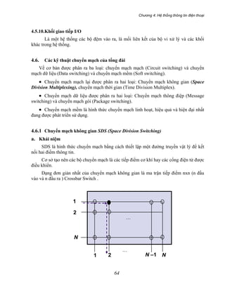 Chương 4: Hệ thống thông tin điện thoại
64
4.5.10.Khối giao tiếp I/O
Là một hệ thống các bộ đệm vào ra, là mối liên kết của bộ vi xử lý và các khối
khác trong hệ thống.
4.6. Các kỹ thuật chuyển mạch của tổng đài
Về cơ bản được phân ra ba loại: chuyển mạch mạch (Circuit switching) và chuyển
mạch dữ liệu (Data switching) và chuyển mạch mềm (Soft switching).
• Chuyển mạch mạch lại được phân ra hai loại: Chuyển mạch không gian (Space
Division Multiplexing), chuyển mạch thời gian (Time Division Multiplex).
• Chuyển mạch dữ liệu được phân ra hai loại: Chuyển mạch thông điệp (Message
switching) và chuyển mạch gói (Package switching).
• Chuyển mạch mềm là hình thức chuyển mạch linh hoạt, hiệu quả và hiện đại nhất
đang được phát triển sử dụng.
4.6.1 Chuyển mạch không gian SDS (Space Division Switching)
a. Khái niệm
SDS là hình thức chuyển mạch bằng cách thiết lập một đường truyền vật lý để kết
nối hai điểm thông tin.
Cơ sở tạo nên các bộ chuyển mạch là các tiếp điểm cơ khí hay các cổng điện tử được
điều khiển.
Dạng đơn giản nhất của chuyển mạch không gian là ma trận tiếp điểm nxn (n đầu
vào và n đầu ra ) Crossbar Switch .
N
1 2
1
N
2
N –1
…
…
 