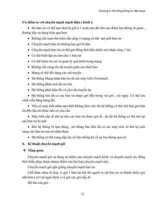 Chương 4: Hệ thống thông tin điện thoại
71
Ưu điểm so với chuyển mạch mạch điện ( kênh ):
• Do bản tin có thể tạm thời bị giữ ở 1 node nào đó nên cao điểm lưu thông sẽ giảm ,
đường dây sử dụng hiệu quả hơn
• Không cần trạm thu luôn sẵn sàng vì mạng có thể tạm giữ bản tin
• Chuyển mạch bản tin không bao giờ bị bận
• Chuyển mạch bản tin có thể gởi đồng thời đến nhiều nơi nhận cùng 1 lúc
• Có thể thiết lập ưu tiên cho 1 bản tin
• Có thể kiểm tra sai và quản lý quá trình trong mạng
• Không cần cùng tốc độ truyền giữa các thuê bao
• Mạng có thể đổi dạng các mã truyền
• Hệ thống Mạng nhận bản tin từ các máy tính (Terminal)
• Hệ thống phân tích độ ưu tiên
• Hệ thống phát hiện lỗi và yêu cầu truyền lại
• Hệ thống lưu tất cả các bản tin được gởi đến trong vài giờ , vài ngày. Có thể lưu
vĩnh viễn bằng băng đĩa
• Nếu có máy tính nhận tạm thời không làm việc thì hệ thống có thể chờ hay gởi bản
tin đến địa chỉ khác nếu có yêu cầu
• Máy tính cấp số thứ tự cho các bản tin được gởi đi , do đó hệ thống có thể tìm lại
các bản tin bị mất
• Khi hệ thống bị tạm dừng , nó thông báo đến tất cả các máy tính số thứ tự cuối
cùng các bản tin mà nó nhận được
• Hệ thống có thể cung cấp các số liệu thống kê về sự lưu thông qua nó
b. Kĩ thuật chuyển mạch gói
Tổng quan
Chuyển mạch gói sử dụng ưu điểm của chuyển mạch kênh và chuyển mạch tin, đồng
thời khắc phục được nhược điểm của hai loại chuyển mạch này.
Chuyển mạch gói gần giống chuyển mạch bản tin
Chỗ khác nhau là thay vì gởi 1 bản tin lớn thì người ta cắt bản tin ra thành nhiều gói
nhỏ hơn ( cở vài ngàn Byte ) và gởi các gói nầy đi
Độ lớn của gói :
 