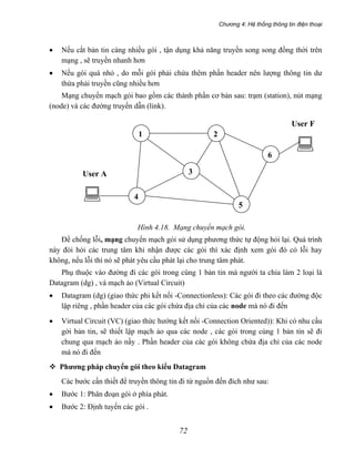 Chương 4: Hệ thống thông tin điện thoại
72
• Nếu cắt bản tin càng nhiều gói , tận dụng khả năng truyền song song đồng thời trên
mạng , sẽ truyền nhanh hơn
• Nếu gói quá nhỏ , do mỗi gói phải chứa thêm phần header nên lượng thông tin dư
thừa phải truyền cũng nhiều hơn
Mạng chuyển mạch gói bao gồm các thành phần cơ bản sau: trạm (station), nút mạng
(node) và các đường truyền dẫn (link).
Hình 4.18. Mạng chuyển mạch gói.
Để chống lỗi, mạng chuyển mạch gói sử dụng phương thức tự động hỏi lại. Quá trình
này đòi hỏi các trung tâm khi nhận được các gói thì xác định xem gói đó có lỗi hay
không, nếu lỗi thì nó sẽ phát yêu cầu phát lại cho trung tâm phát.
Phụ thuộc vào đường đi các gói trong cùng 1 bản tin mà người ta chia làm 2 loại là
Datagram (dg) , và mạch ảo (Virtual Circuit)
2
4
1
6
5
3User A
User F
• Datagram (dg) (giao thức phi kết nối -Connectionless): Các gói đi theo các đường độc
lập riêng , phần header của các gói chứa địa chỉ của các node mà nó đi đến
• Virtual Circuit (VC) (giao thức hướng kết nối -Connection Oriented)): Khi có nhu cầu
gởi bản tin, sẽ thiết lập mạch ảo qua các node , các gói trong cùng 1 bản tin sẽ đi
chung qua mạch ảo nầy . Phần header của các gói không chứa địa chỉ của các node
mà nó đi đến
Phương pháp chuyển gói theo kiểu Datagram
Các bước cần thiết để truyền thông tin đi từ nguồn đến đích như sau:
• Bước 1: Phân đoạn gói ở phía phát.
• Bước 2: Định tuyến các gói .
 