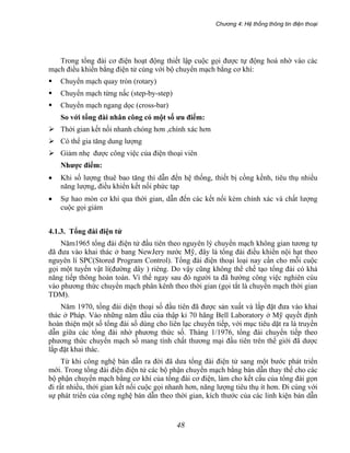 Chương 4: Hệ thống thông tin điện thoại
48
Trong tổng đài cơ điện hoạt động thiết lập cuộc gọi được tự động hoá nhờ vào các
mạch điều khiển bằng điện tử cùng với bộ chuyển mạch bằng cơ khí:
Chuyển mạch quay tròn (rotary)
Chuyển mạch từng nấc (step-by-step)
Chuyển mạch ngang dọc (cross-bar)
So với tổng đài nhân công có một số ưu điểm:
Thời gian kết nối nhanh chóng hơn ,chính xác hơn
Có thể gia tăng dung lượng
Giảm nhẹ được công việc của điện thoại viên
Nhược điểm:
• Khi số lượng thuê bao tăng thì dẫn đến hệ thống, thiết bị cồng kềnh, tiêu thụ nhiều
năng lượng, điều khiển kết nối phức tạp
• Sự hao mòn cơ khí qua thời gian, dẫn đến các kết nối kém chính xác và chất lượng
cuộc gọi giảm
4.1.3. Tổng đài điện tử
Năm1965 tổng đài điện tử đầu tiên theo nguyên lý chuyển mạch không gian tương tự
đã đưa vào khai thác ở bang NewJery nước Mỹ, đây là tổng đài điều khiển nội hạt theo
nguyên lí SPC(Stored Program Control). Tổng đài điện thoại loại nay cần cho mỗi cuộc
gọi một tuyến vật lí(đường dây ) riêng. Do vậy cũng không thể chế tạo tổng đài có khả
năng tiếp thông hoàn toàn. Vì thế ngay sau đó người ta đã hướng công việc nghiên cúu
vào phương thức chuyển mạch phân kênh theo thời gian (gọi tắt là chuyển mạch thời gian
TDM).
Năm 1970, tổng đài diện thoại số đầu tiên đã được sản xuất và lắp đặt đưa vào khai
thác ở Pháp. Vào những năm đầu của thập kỉ 70 hãng Bell Laboratory ở Mỹ quyết định
hoàn thiện một số tổng đài số dùng cho liên lạc chuyển tiếp, với mục tiêu dặt ra là truyền
dẫn giữa các tổng đài nhờ phương thức số. Tháng 1/1976, tổng đài chuyển tiếp theo
phương thức chuyển mạch số mang tính chất thương mại đầu tiên trên thế giới đã dược
lắp đặt khai thác.
Từ khi công nghệ bán dẫn ra đời đã dưa tổng đài điện tử sang một bước phát triển
mới. Trong tổng đài điện điện tử các bộ phận chuyển mạch bằng bán dẫn thay thế cho các
bộ phận chuyển mạch bằng cơ khí của tổng đài cơ điện, làm cho kết cấu của tổng đài gọn
đi rất nhiều, thởi gian kết nối cuộc gọi nhanh hơn, năng lượng tiêu thụ ít hơn. Đi cùng với
sự phát triển của công nghệ bán dẫn theo thời gian, kích thước của các linh kiện bán dẫn
 