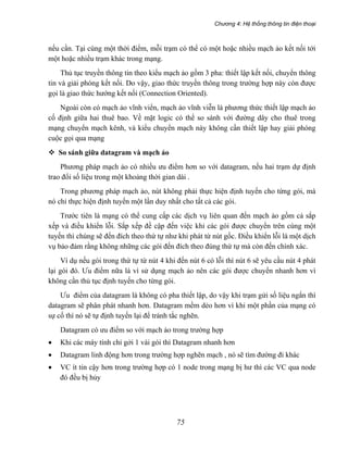 Chương 4: Hệ thống thông tin điện thoại
75
nếu cần. Tại cùng một thời điểm, mỗi trạm có thể có một hoặc nhiều mạch ảo kết nối tới
một hoặc nhiều trạm khác trong mạng.
Thủ tục truyền thông tin theo kiểu mạch ảo gồm 3 pha: thiết lập kết nối, chuyển thông
tin và giải phóng kết nối. Do vậy, giao thức truyền thông trong trường hợp này còn được
gọi là giao thức hướng kết nối (Connection Oriented).
Ngoài còn có mạch ảo vĩnh viển, mạch ảo vĩnh viễn là phương thức thiết lập mạch ảo
cố định giữa hai thuê bao. Về mặt logic có thể so sánh với đường dây cho thuê trong
mạng chuyển mạch kênh, và kiểu chuyển mạch này không cần thiết lập hay giải phóng
cuộc gọi qua mạng
So sánh giữa datagram và mạch ảo
Phương pháp mạch ảo có nhiều ưu điểm hơn so với datagram, nếu hai trạm dự định
trao đổi số liệu trong một khoảng thời gian dài .
Trong phương pháp mạch ảo, nút không phải thực hiện định tuyến cho từng gói, mà
nó chỉ thực hiện định tuyến một lần duy nhất cho tất cả các gói.
Trước tiên là mạng có thể cung cấp các dịch vụ liên quan đến mạch ảo gồm cả sắp
xếp và điều khiển lỗi. Sắp xếp đề cập đến việc khi các gói được chuyển trên cùng một
tuyến thì chúng sẽ đến đích theo thứ tự như khi phát từ nút gốc. Điều khiển lỗi là một dịch
vụ bảo đảm rằng không những các gói đến đích theo đúng thứ tự mà còn đến chính xác.
Ví dụ nếu gói trong thứ tự từ nút 4 khi đến nút 6 có lỗi thì nút 6 sẽ yêu cầu nút 4 phát
lại gói đó. Ưu điểm nữa là vì sử dụng mạch ảo nên các gói được chuyển nhanh hơn vì
không cần thủ tục định tuyến cho từng gói.
Ưu điểm của datagram là không có pha thiết lập, do vậy khi trạm gửi số liệu ngắn thì
datagram sẽ phân phát nhanh hơn. Datagram mềm dẻo hơn vì khi một phần của mạng có
sự cố thì nó sẽ tự định tuyến lại để tránh tắc nghẽn.
Datagram có ưu điểm so với mạch ảo trong trường hợp
• Khi các máy tính chỉ gởi 1 vài gói thì Datagram nhanh hơn
• Datagram linh động hơn trong trường hợp nghẽn mạch , nó sẽ tìm đường đi khác
• VC ít tin cậy hơn trong trường hợp có 1 node trong mạng bị hư thì các VC qua node
đó đều bị hủy
 