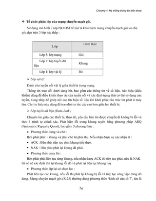 Chương 4: Hệ thống thông tin điện thoại
76
Tổ chức phân lớp của mạng chuyển mạch gói.
Sử dụng mô hình 7 lớp ISO OSI để mô tả khái niệm mạng chuyển mạch gói và chủ
yếu dựa trên 3 lớp bậc thấp :
Lớp
Hình thức
truyền
Lớp 3: lớp mạng Gói
Lớp 2: lớp tuyến dữ
liệu
Khung
Lớp 1: lớp vật lý Bit
Lớp vật lý:
Dành cho tuyến nối vật lý giữa thiết bị trong mạng.
Thông tin trao đổi dưới dạng bit, bao gồm các thông tin về số liệu, báo hiệu (điều
khiển) dùng để điều khiển thao tác của tuyến nối và xác định trạng thái có thể sử dụng của
tuyến, xung nhịp để ghép nối các tín hiệu số liệu khi khôi phục cấu trúc tin phát ở máy
thu. Các tín hiệu này dùng để trao đổi tin tức cấp cao hơn giữa hai thiết bị.
Lớp tuyến dữ liệu (Data-Link )
Chuyển tin giữa các thiết bị, theo đó, yêu cầu bản tin được chuyển đi không bi lỗi và
theo 1 trình tự chính xác. Phát hiện lỗi trong khung tuyền bằng phương pháp ARQ
(Automatic Repeatre Quest), bao gồm 3 phương thức :
• Phương thức dừng và chờ :
Bên phát phát 1 khung và phải chờ từ phía thu. Nếu nhận được sự xác nhận là :
ACK : Bên phát tiếp tục phát khung tiếp theo.
NAK : Bên phát phát lại khung đã phát.
• Phương thức quay lùi :
Bên phát phát liên tục từng khung, nếu nhận được ACK thì tiếp tục phát, nếu là NAK
thì nó sẽ xác định thứ tự khung lỗi đó và phát lại liên tục khung này.
• Phương thức lặp lại có chọn lọc :
Phát liên tục các khung, nếu lỗi thì phát lại khung bị lỗi và tiếp tục công việc đang dỡ
dang. Mạng chuyển mạch gói (X.25) thường dùng phương thức ‘kích cỡ cửa sổ 7’, tức là
 