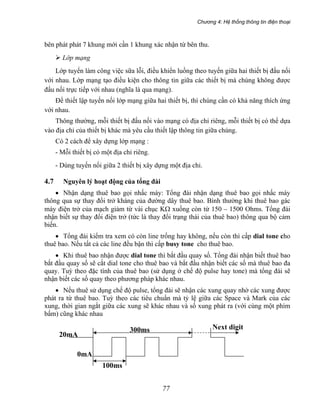 Chương 4: Hệ thống thông tin điện thoại
77
bên phát phát 7 khung mới cần 1 khung xác nhận từ bên thu.
Lớp mạng
Lớp tuyến làm công việc sữa lỗi, điều khiển luồng theo tuyến giữa hai thiết bị đấu nối
với nhau. Lớp mạng tạo điều kiện cho thông tin giữa các thiết bị mà chúng không được
đấu nối trực tiếp với nhau (nghĩa là qua mạng).
Để thiết lập tuyến nối lớp mạng giữa hai thiết bị, thì chúng cần có khả năng thích ứng
với nhau.
Thông thường, mỗi thiết bị đấu nối vào mạng có địa chỉ riêng, mỗi thiết bị có thể dựa
vào địa chỉ của thiết bị khác mà yêu cầu thiết lập thông tin giữa chúng.
Có 2 cách để xây dựng lớp mạng :
- Mỗi thiết bị có một địa chỉ riêng.
- Dùng tuyến nối giữa 2 thiết bị xây dựng một địa chỉ.
4.7 Nguyên lý hoạt động của tổng đài
• Nhận dạng thuê bao gọi nhấc máy: Tổng đài nhận dạng thuê bao gọi nhấc máy
thông qua sự thay đổi trở kháng của đường dây thuê bao. Bình thường khi thuê bao gác
máy điện trở của mạch giảm từ vài chục KΩ xuống còn từ 150 – 1500 Ohms. Tổng đài
nhận biết sự thay đổi điện trở (tức là thay đổi trạng thái của thuê bao) thông qua bộ cảm
biến.
• Tổng đài kiểm tra xem có còn line trống hay không, nếu còn thì cấp dial tone cho
thuê bao. Nếu tất cả các line đều bận thì cấp busy tone cho thuê bao.
• Khi thuê bao nhận được dial tone thì bắt đầu quay số. Tổng đài nhận biết thuê bao
bắt đầu quay số sẽ cắt dial tone cho thuê bao và bắt đầu nhận biết các số mà thuê bao đa
quay. Tuỳ theo đặc tính của thuê bao (sử dụng ở chế độ pulse hay tone) mà tổng đài sẽ
nhận biết các số quay theo phương pháp khác nhau.
• Nếu thuê sử dụng chế độ pulse, tổng đài sẽ nhận các xung quay nhờ các xung được
phát ra từ thuê bao. Tuỳ theo các tiêu chuẩn mà tỷ lệ giữa các Space và Mark của các
xung, thời gian ngắt giữa các xung sẽ khác nhau và số xung phát ra (với cùng một phím
bấm) cũng khác nhau
100ms
20mA
300ms
0mA
Next digit
 